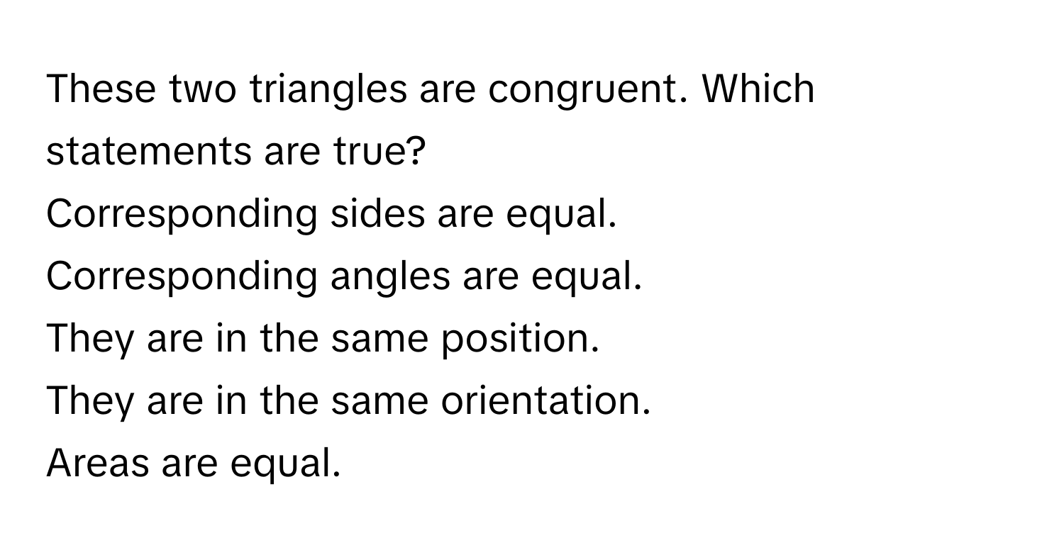 These two triangles are congruent. Which statements are true?

Corresponding sides are equal.
Corresponding angles are equal.
They are in the same position.
They are in the same orientation.
Areas are equal.