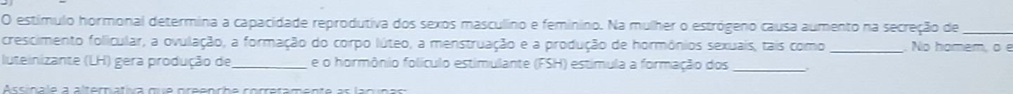 estímulo hormonal determina a capacidade reprodutiva dos sexos masculino e feminino. Na mulher o estrógeno causa aumento na secreção de_ 
crescimento folicular, a ovulação, a formação do corpo lúteo, a menstruação e a produção de hormônios sexuais, tais como _No homem, o e 
luteinizante (LH) gera produção de_ e o hormônio folículo estimulante (FSH) estimula a formação dos_ 
Accincia a altematia mla areencho correremento a