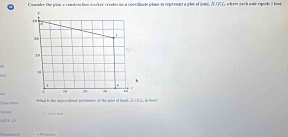 Consider the plan a construction worker creates on a coordinate plane to represent a plot of land, HJKL, where each unit equals 1 foot.
Education 1 hat is the oppeusimute perimeter of the plot of land, HJEL, in feet?
Latny C £5 0 feer
WB V. 12
s