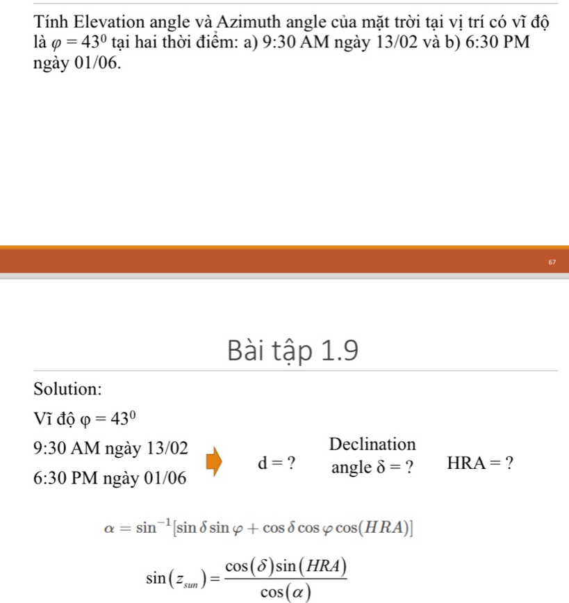 Tính Elevation angle và Azimuth angle của mặt trời tại vị trí có vĩ độ 
là varphi =43° tại hai thời điểm: a) 9:30 AM ngày 13/02 và b) 6:30 PM 
ngày 01/06. 
67 
Bài tập 1.9 
Solution: 
Vĩ độ varphi =43°
9:30 AM ngày 13/02 Declination
d= ? angle delta = ? HRA= ? 
6:30 PM ngày 01/06
alpha =sin^(-1)[sin delta sin varphi +cos delta cos varphi cos (HRA)]
sin (z_sun)= cos (delta )sin (HRA)/cos (alpha ) 