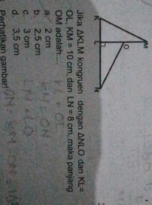 Jika △ KLM kongruen dengan △ NLO dan KL=
OL, KM=10cm , dan LN=8cm , maka panjang
OM adalah....
a. 2 cm
b. 2,5 cm
c. 3 cm
d. 3,5 cm
Perhatikan gambar!