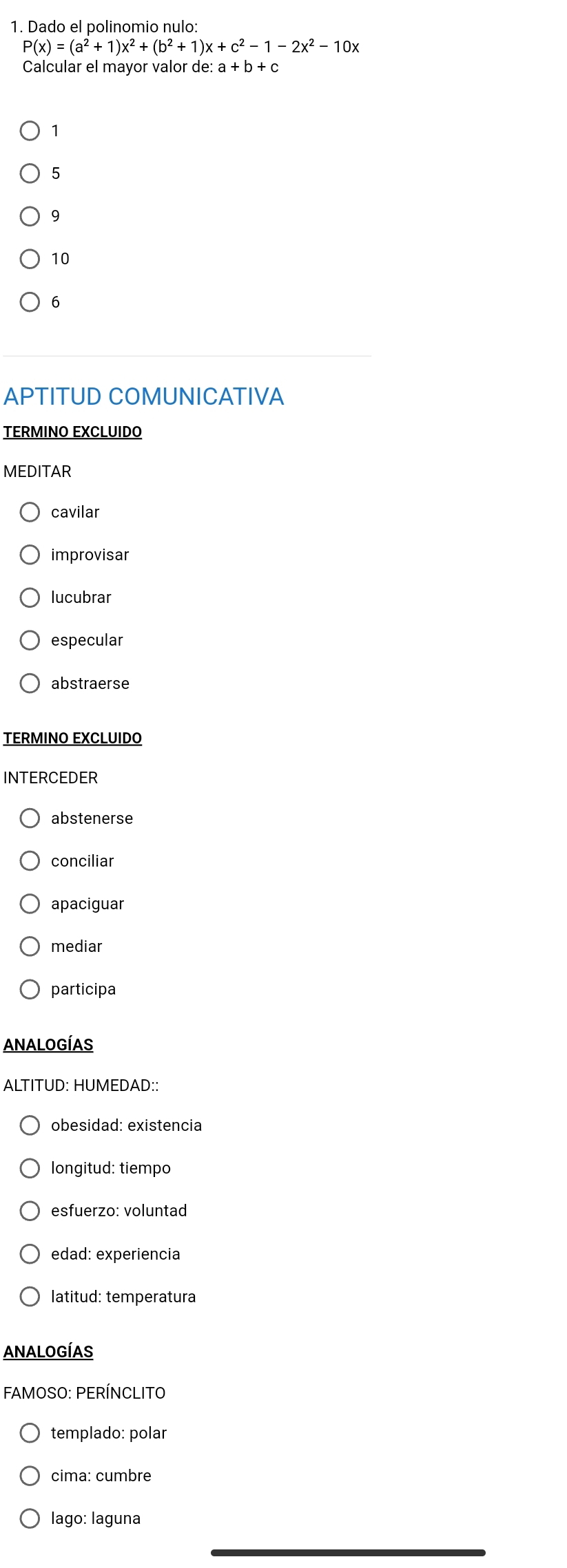 Dado el polinomio nulo:
P(x)=(a^2+1)x^2+(b^2+1)x +c^2-1-2x^2-10x
Calcular el mayor valor de: a+b+c
1
5
9
10
6
APTITUD COMUNICATIVA
TERMINO EXCLUIDO
MEDITAR
cavilar
improvisar
lucubrar
especular
abstraerse
TERMINO EXCLUIDO
INTERCEDER
abstenerse
conciliar
apaciguar
mediar
participa
ANALOGÍAS
ALTITUD: HUMEDAD::
obesidad: existencia
longitud: tiempo
esfuerzo: voluntad
edad: experiencia
latitud: temperatura
ANALOGÍAS
FAMOSO: PERÍNCLITO
templado: polar
cima: cumbre
lago: laguna