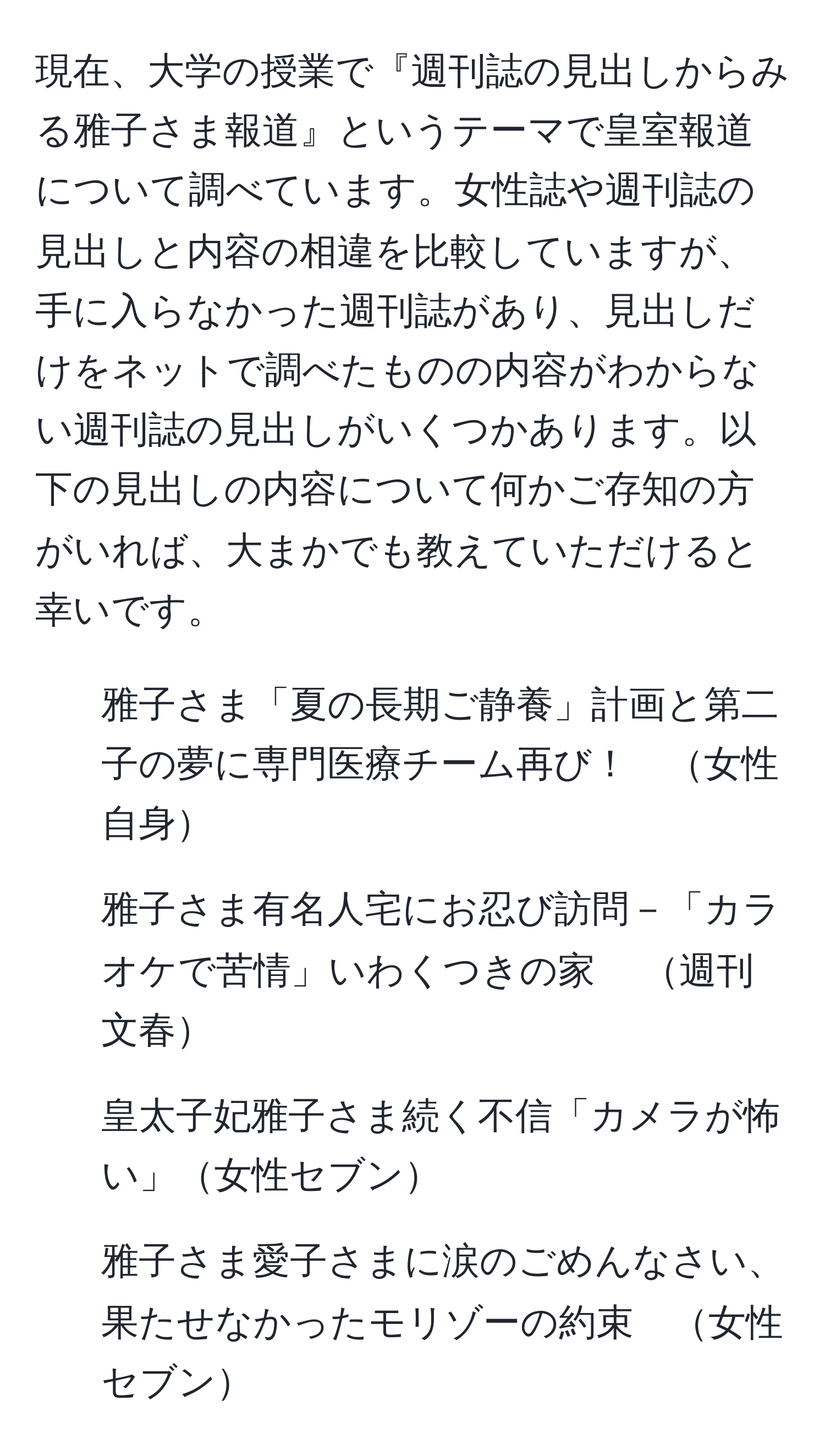 現在、大学の授業で『週刊誌の見出しからみる雅子さま報道』というテーマで皇室報道について調べています。女性誌や週刊誌の見出しと内容の相違を比較していますが、手に入らなかった週刊誌があり、見出しだけをネットで調べたものの内容がわからない週刊誌の見出しがいくつかあります。以下の見出しの内容について何かご存知の方がいれば、大まかでも教えていただけると幸いです。

1. 雅子さま「夏の長期ご静養」計画と第二子の夢に専門医療チーム再び！　女性自身
2. 雅子さま有名人宅にお忍び訪問－「カラオケで苦情」いわくつきの家 　週刊文春
3. 皇太子妃雅子さま続く不信「カメラが怖い」女性セブン
4. 雅子さま愛子さまに涙のごめんなさい、果たせなかったモリゾーの約束　女性セブン