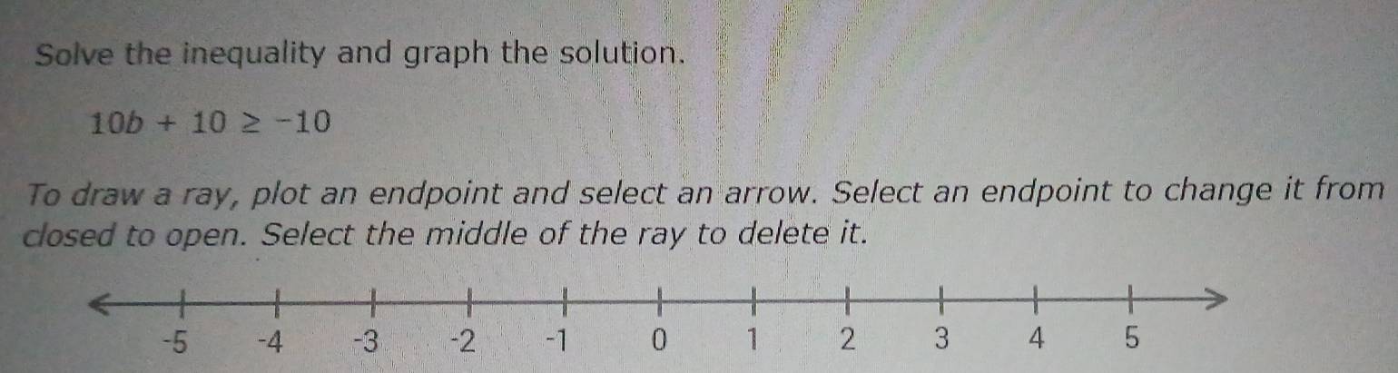 Solve the inequality and graph the solution.
10b+10≥ -10
To draw a ray, plot an endpoint and select an arrow. Select an endpoint to change it from 
closed to open. Select the middle of the ray to delete it.