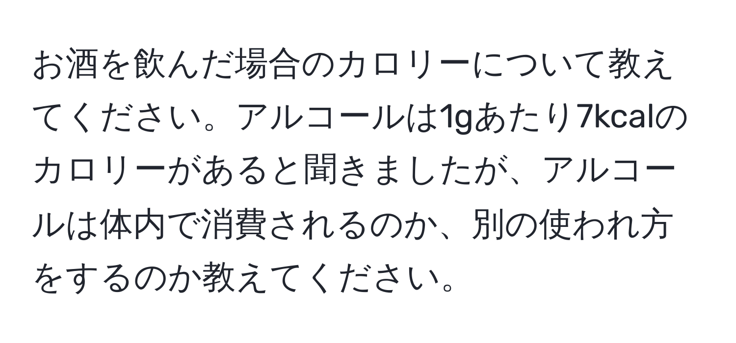 お酒を飲んだ場合のカロリーについて教えてください。アルコールは1gあたり7kcalのカロリーがあると聞きましたが、アルコールは体内で消費されるのか、別の使われ方をするのか教えてください。