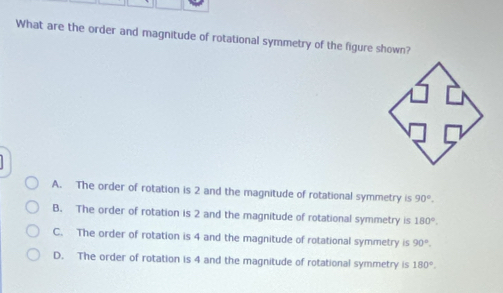 What are the order and magnitude of rotational symmetry of the figure shown?
A. The order of rotation is 2 and the magnitude of rotational symmetry is 90°.
B. The order of rotation is 2 and the magnitude of rotational symmetry is 180°.
C. The order of rotation is 4 and the magnitude of rotational symmetry is 90°.
D. The order of rotation is 4 and the magnitude of rotational symmetry is 180°.