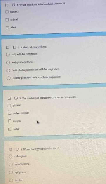 Which cells have mitochondria? (choose 2)
bacteria
animal
plant
2. A plant cell can perform:
only cellular respiration
only photosynthesis
both photosynthesis and cellular respiration
neither photosynthesis or cellular respiration
3. The reactants of cellular respiration are (choose 2):
glucose
carbon dioxide
oxygen
water
4. Where does glycolysis take place?
chloroplast
mitochondria
cytoplasm
nucleus