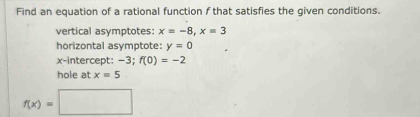 Find an equation of a rational function f that satisfies the given conditions. 
vertical asymptotes: x=-8, x=3
horizontal asymptote: y=0
x-intercept: −3; f(0)=-2
hole at x=5
f(x)=□