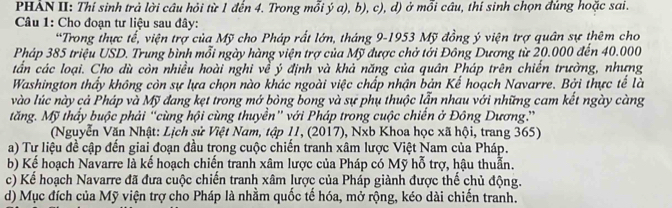 PHẢN II: Thí sinh trả lời câu hỏi từ 1 đến 4. Trong mỗi ý a), b), c), d) ở mỗi câu, thí sinh chọn đúng hoặc sai. 
Câu 1: Cho đoạn tư liệu sau đây: 
*Trong thực tế, viện trợ của Mỹ cho Pháp rất lớn, tháng 9-1953 Mỹ đồng ý viện trợ quân sự thêm cho 
Pháp 385 triệu USD. Trung bình mỗi ngày hàng viện trợ của Mỹ được chở tới Đông Dương từ 20.000 đến 40.000
tần các loại. Cho dù còn nhiều hoài nghi về ý định và khả năng của quân Pháp trên chiến trường, nhưng 
Washington thầy không còn sự lựa chọn nào khác ngoài việc chấp nhận bản Kế hoạch Navarre. Bởi thực tế là 
vào lúc này cả Pháp và Mỹ đang kẹt trong mở bỏng bong và sự phụ thuộc lẫn nhau với những cam kết ngày càng 
tăng. Mỹ thấy buộc phải “cùng hội cùng thuyền” với Pháp trong cuộc chiến ở Đông Dương.” 
(Nguyễn Văn Nhật: Lịch sử Việt Nam, tập 11, (2017), Nxb Khoa học xã hội, trang 365) 
a) Tư liệu đề cập đến giai đoạn đầu trong cuộc chiến tranh xâm lược Việt Nam của Pháp. 
b) Kể hoạch Navarre là kế hoạch chiến tranh xâm lược của Pháp có Mỹ hỗ trợ, hậu thuẫn. 
c) Kể hoạch Navarre đã đưa cuộc chiến tranh xâm lược của Pháp giành được thể chủ động. 
d) Mục đích của Mỹ viện trợ cho Pháp là nhằm quốc tế hóa, mở rộng, kéo dài chiến tranh.