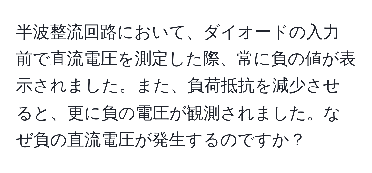 半波整流回路において、ダイオードの入力前で直流電圧を測定した際、常に負の値が表示されました。また、負荷抵抗を減少させると、更に負の電圧が観測されました。なぜ負の直流電圧が発生するのですか？