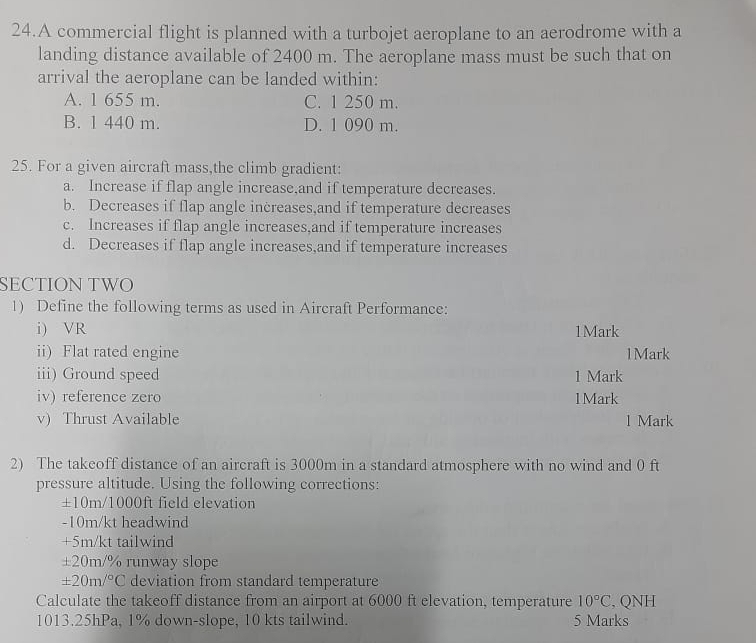 A commercial flight is planned with a turbojet aeroplane to an aerodrome with a
landing distance available of 2400 m. The aeroplane mass must be such that on
arrival the aeroplane can be landed within:
A. 1 655 m. C. 1 250 m.
B. 1 440 m. D. 1 090 m.
25. For a given aircraft mass,the climb gradient:
a. Increase if flap angle increase,and if temperature decreases.
b. Decreases if flap angle increases,and if temperature decreases
c. Increases if flap angle increases,and if temperature increases
d. Decreases if flap angle increases,and if temperature increases
SECTION TWO
1) Define the following terms as used in Aircraft Performance:
i) VR 1Mark
ii) Flat rated engine 1 Mark
iii) Ground speed 1 Mark
iv) reference zero 1Mark
v) Thrust Available 1 Mark
2) The takeoff distance of an aircraft is 3000m in a standard atmosphere with no wind and 0 ft
pressure altitude. Using the following corrections:
±10m/1000ft field elevation
- 10m/kt headwind
+5m/kt tailwind
±20m/% runway slope
± 20m/^circ C deviation from standard temperature
Calculate the takeoff distance from an airport at 6000 ft elevation, temperature 10°C , QNH
1013. 25hPa, 1% down-slope, 10 kts tailwind. 5 Marks