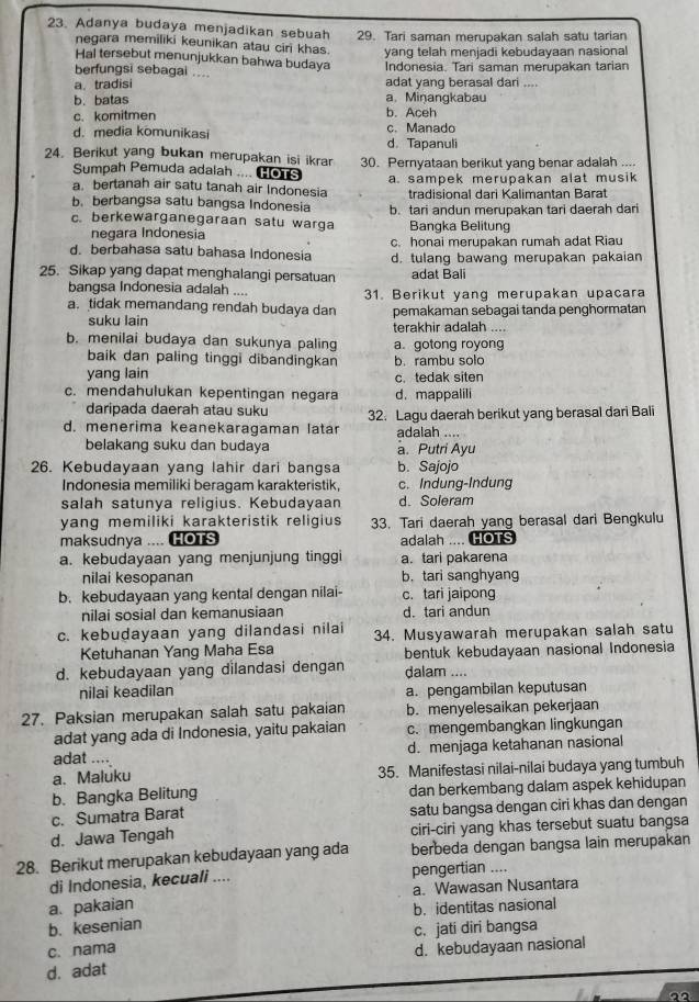 Adanya budaya menjadikan sebuah 29. Tari saman merupakan salah satu tarian
negara memiliki keunikan atau ciri khas. yang telah menjadi kebudayaan nasional
Hal tersebut menunjukkan bahwa budaya
berfungsi sebagai ... Indonesia. Tari saman merupakan tarian
a. tradisi adat yang berasal dari ....
b.batas a. Miŋangkabau
c. komitmen b. Aceh
d. media komunikasi d.Tapanuli c. Manado
24. Berikut yang bukan merupakan isi ikrar 30. Pernyataan berikut yang benar adalah ...
Sumpah Pemuda adalah .... HoTs
a. bertanah air satu tanah air Indonesia a. sampek merupakan alat musik
b. berbangsa satu bangsa Indonesia tradisional dari Kalimantan Barat
c. berkewarganegaraan satu warga b. tari andun merupakan tari daerah dari
Bangka Belitung
negara Indonesia
c. honai merupakan rumah adat Riau
d. berbahasa satu bahasa Indonesia d. tulang bawang merupakan pakaian
25. Sikap yang dapat menghalangi persatuan adat Bali
bangsa Indonesia adalah ....
a. tidak memandang rendah budaya dan 31. Berikut yang merupakan upacara
pemakaman sebagai tanda penghormatan
suku lain terakhir adalah ....
b. menilai budaya dan sukunya paling a. gotong royong
baik dan paling tinggi dibandingkan b. rambu solo
yang lain c. tedak siten
c. mendahulukan kepentingan negara d. mappalili
daripada daerah atau suku
d. menerima keanekaragaman latar 32. Lagu daerah berikut yang berasal dari Bali
adalah ....
belakang suku dan budaya a. Putri Ayu
26. Kebudayaan yang lahir dari bangsa b. Sajojo
Indonesia memiliki beragam karakteristik, c. Indung-Indung
salah satunya religius. Kebudayaan d. Soleram
yang memiliki karakteristik religius 33. Tari daerah yang berasal dari Bengkulu
maksudnya .... HOTS adalah .... HOTS
a. kebudayaan yang menjunjung tinggi a. tari pakarena
nilai kesopanan b. tari sanghyang
b. kebudayaan yang kental dengan nilai- c. tari jaipong
nilai sosial dan kemanusiaan d. tari andun
c. kebudayaan yang dilandasi nilai 34. Musyawarah merupakan salah satu
Ketuhanan Yang Maha Esa bentuk kebudayaan nasional Indonesia
d. kebudayaan yang dilandasi dengan dalam ....
nilai keadilan a. pengambilan keputusan
27. Paksian merupakan salah satu pakaian b. menyelesaikan pekerjaan
adat yang ada di Indonesia, yaitu pakaian c. mengembangkan lingkungan
adat .... d. menjaga ketahanan nasional
a. Maluku 35. Manifestasi nilai-nilai budaya yang tumbuh
b. Bangka Belitung dan berkembang dalam aspek kehidupan
c. Sumatra Barat satu bangsa dengan ciri khas dan dengan
d. Jawa Tengah ciri-ciri yang khas tersebut suatu bangsa
28. Berikut merupakan kebudayaan yang ada berbeda dengan bangsa lain merupakan
di Indonesia, kecuali .... pengertian ....
a. pakaian a. Wawasan Nusantara
b. kesenian b. identitas nasional
c. jati diri bangsa
c. nama
d. kebudayaan nasional
d. adat
an