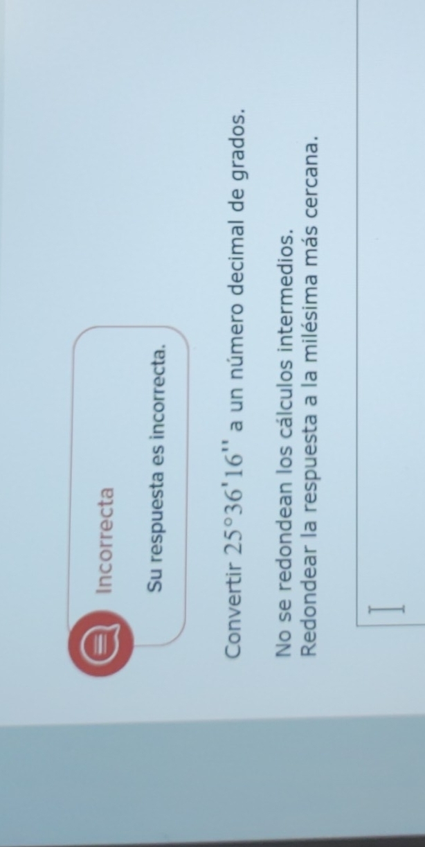 Incorrecta
Su respuesta es incorrecta.
Convertir 25°36'16'' a un número decimal de grados.
No se redondean los cálculos intermedios.
Redondear la respuesta a la milésima más cercana.