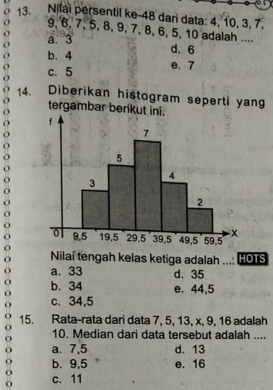 Nifai persentil ke- 48 dari data: 4, 10, 3, 7,
9, 6, 7, 5, 8, 9, 7, 8, 6, 5, 10 adalah ....

a. 3 d. 6
b. 4
c、 5
e. 7
14. Diberikan histogram seperti yang
tergambar berikut
Nilai tengah kelas ketiga adalah HOTS
a. 33 d. 35
b. 34 e. 44, 5
c. 34, 5
15. Rata-rata dari data 7, 5, 13, x, 9, 16 adalah
10. Median dari data tersebut adalah ....
0 a. 7, 5 d. 13
b. 9, 5 e. 16
0
0 c. 11