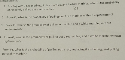 determined that. 
1. In a bag with 3 red marbles, 7 blue marbles, and 5 white marbles, what is the probability 
of randomly pulling out a red marble? 
2. From #1, what is the probability of pulling out 2 red marbles without replacement? 
3. From #1, what is the probability of pulling out a blue and a white marble, without 
replacement? 
4. From #1, what is the probability of pulling out a red, a blue, and a white marble, without 
replacement? 
From #1, what is the probability of pulling out a red, replacing it in the bag, and pulling 
out a blue marble?