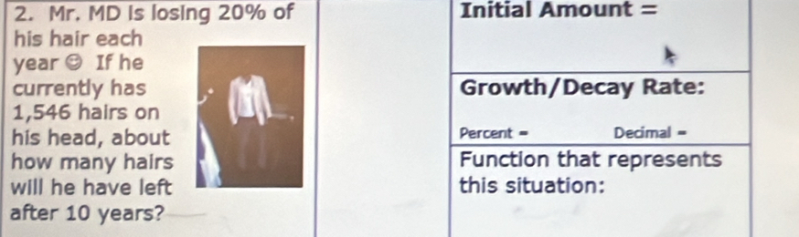 Mr. MD Is losing 20% of Initial Amount = 
his hair each
year O If he 
currently hasGrowth/Decay Rate:
1,546 hairs on 
his head, about Percent = Decimal = 
how many hairs Function that represents 
will he have left this situation: 
after 10 years?