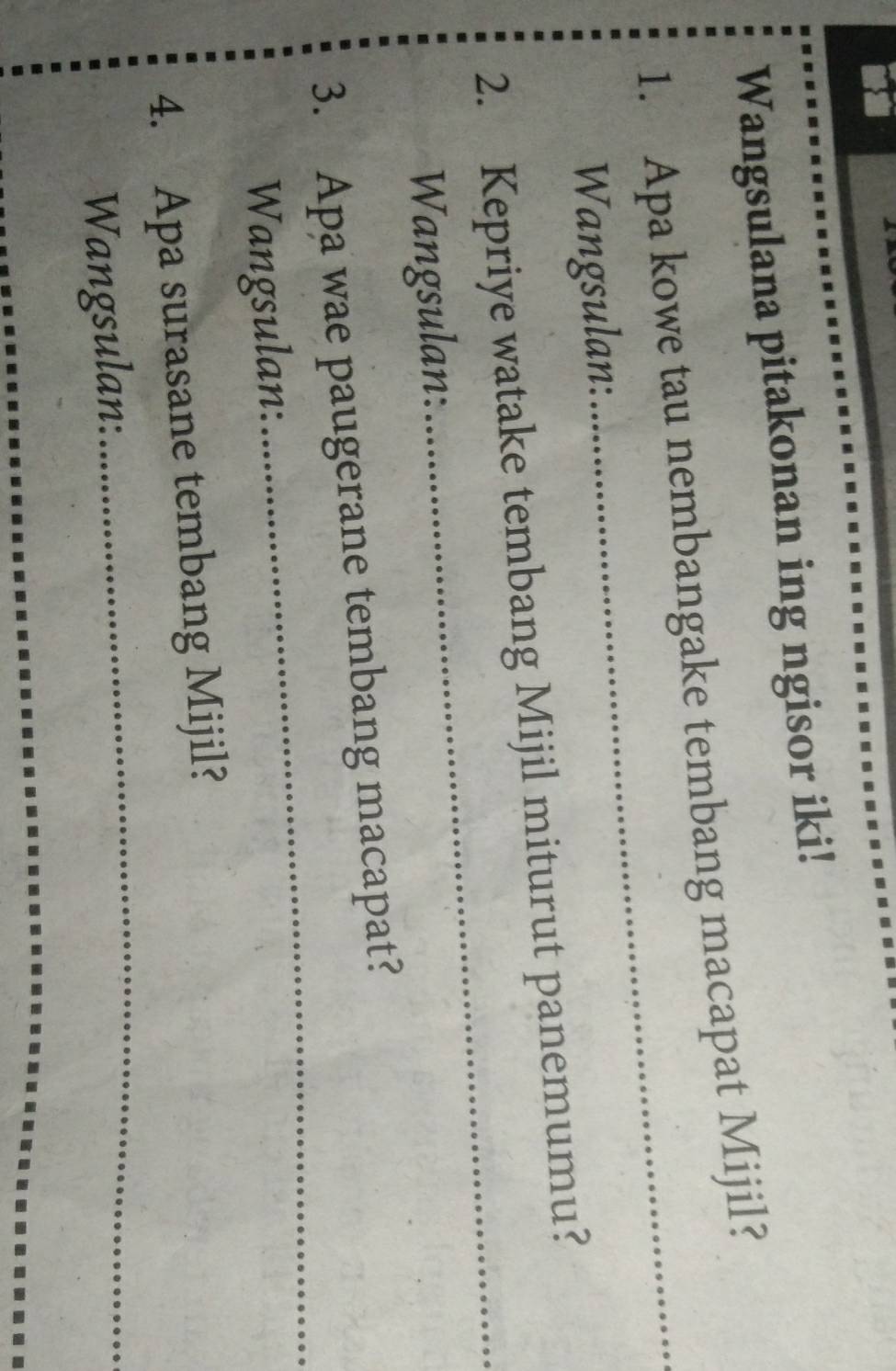 Wangsulana pitakonan ing ngisor iki! 
1. Apa kowe tau nembangake tembang macapat Mijil? 
Wangsulan: 
_ 
2. Kepriye watake tembang Mijil miturut panemumu? 
Wangsulan: 
3. Apa wae paugerane tembang macapat? 
Wangsulan: 
_ 
4. Apa surasane tembang Mijil? 
Wangsulan: 
_ 
_ 
_