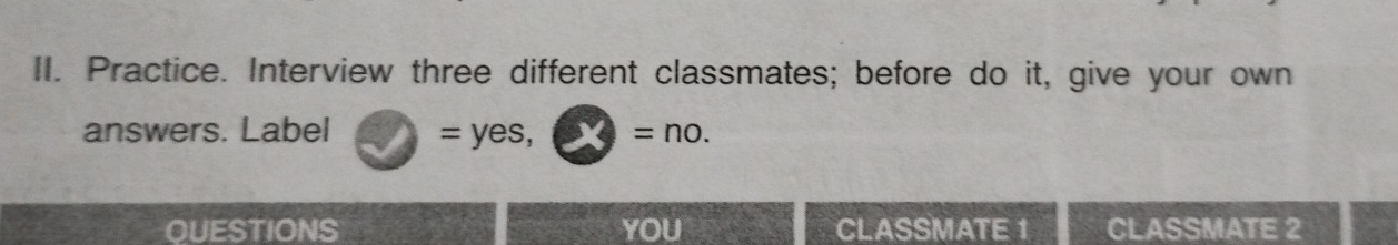 Practice. Interview three different classmates; before do it, give your own 
answers. Label 2 =yes,□ =no. 
QUESTIONS YOU CLASSMATE 1 CLASSMATE 2