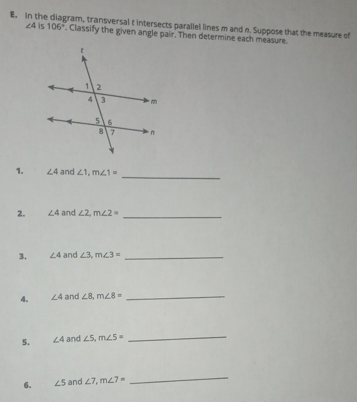 In the gram, transversal t intersects parallel lines m and n. Suppose that the measure of
∠ 4 is 106°. Classify the given angle pair. Then determine each measure. 
_ 
1. ∠ 4 and ∠ 1, m∠ 1=
2. ∠ 4 and ∠ 2, m∠ 2= _ 
3. ∠ 4 and ∠ 3, m∠ 3= _ 
4. ∠ 4 and ∠ 8, m∠ 8= _ 
5. ∠ 4 and ∠ 5, m∠ 5= _ 
6. ∠ 5 and ∠ 7, m∠ 7=
_