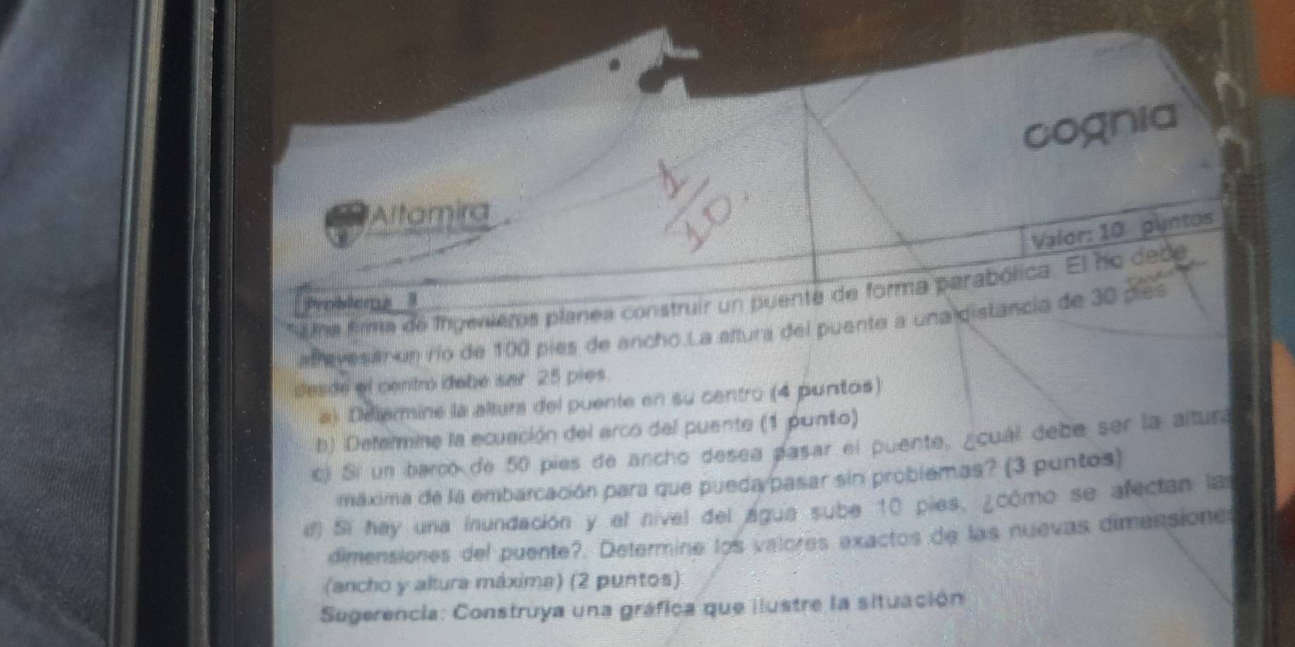 cognia 
Altamira 
Valor: 10 puntos 
a lna firma de Irgenieros planea construir un puente de forma parabólica. El ho dede 
b 
afrevesan un río de 100 píes de ancho.La aftura del puente a una distancia de 30 pies 
desde el centró debe sar 25 pies 
a) Delermine la altura del puente en su centro (4 puntos) 
b) Defermine la ecuación del arco del puente (1 punto) 
cj Si un barco de 50 pies de ancho desea pasar el puente, ¿cuál debe ser la altura 
máxima de la embarcación para que pueda/pasar sin problemas? (3 puntos) 
i) Si hay una inundación y el nível del água sube 10 pies, ¿cómo se afectan las 
dimensiones del puente?. Determine los valores exactos de las nuevas dimensione 
(ancho y altura máxima) (2 puntos): 
Sugerencia: Construya una gráfica que ilustre la situación