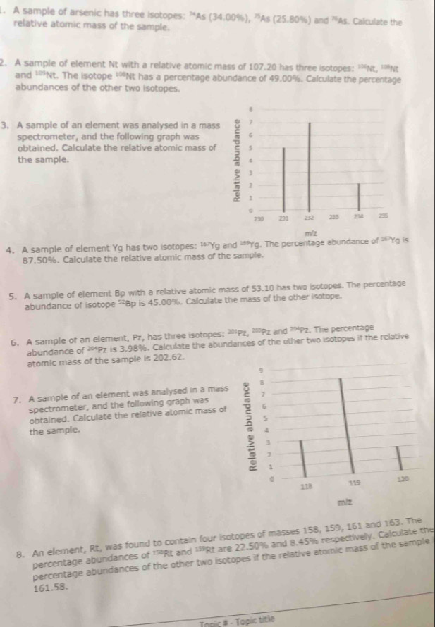 A sample of arsenic has three isotopes: “As (34.00%), ”As (25.80%) and 'As. Calculate the 
relative atomic mass of the sample. 
2. A sample of element Nt with a relative atomic mass of 107.20 has three isotopes: 'Nt, ''Nt 
and ¹'Nt. The isotope ¹'Nt has a percentage abundance of 49.00%. Calculate the percentage 
abundances of the other two isotopes. 
3. A sample of an element was analysed in a mass 
spectrometer, and the following graph was 
obtained, Calculate the relative atomic mass of 
the sample. 
4. A sample of element Yg has two isotopes: ' Yg and 20° *Yg. The percentage abundance of '* Yg is
87.50%. Calculate the relative atomic mass of the sample. 
5. A sample of element Bp with a relative atomic mass of 53.10 has two isotopes. The percentage 
abundance of isotope ²Bp is 45.00%. Calculate the mass of the other isotope. 
6. A sample of an element, Pz, has three isotopes: ²'Pz, ²Pz and ²*Pz. The percentage 
abundance of ²ºPz is 3.98%. Calculate the abundances of the other two isotopes if the relative 
atomic mass of the sample is 202.62. 
7. A sample of an element was analysed in a mass 
spectrometer, and the following graph was 
obtained. Calculate the relative atomic mass of 
the sample. 
8. An element, Rt, was found to contain four isotopes of masses 158, 159, 161 and 163. The 
percentage abundances of ¹'Rt and ¹'Rt are 22.50% and 8.45% respectively. Calculate the 
percentage abundances of the other two isotopes if the relative atomic mass of the sample
161.58. 
Topic # - Topic title