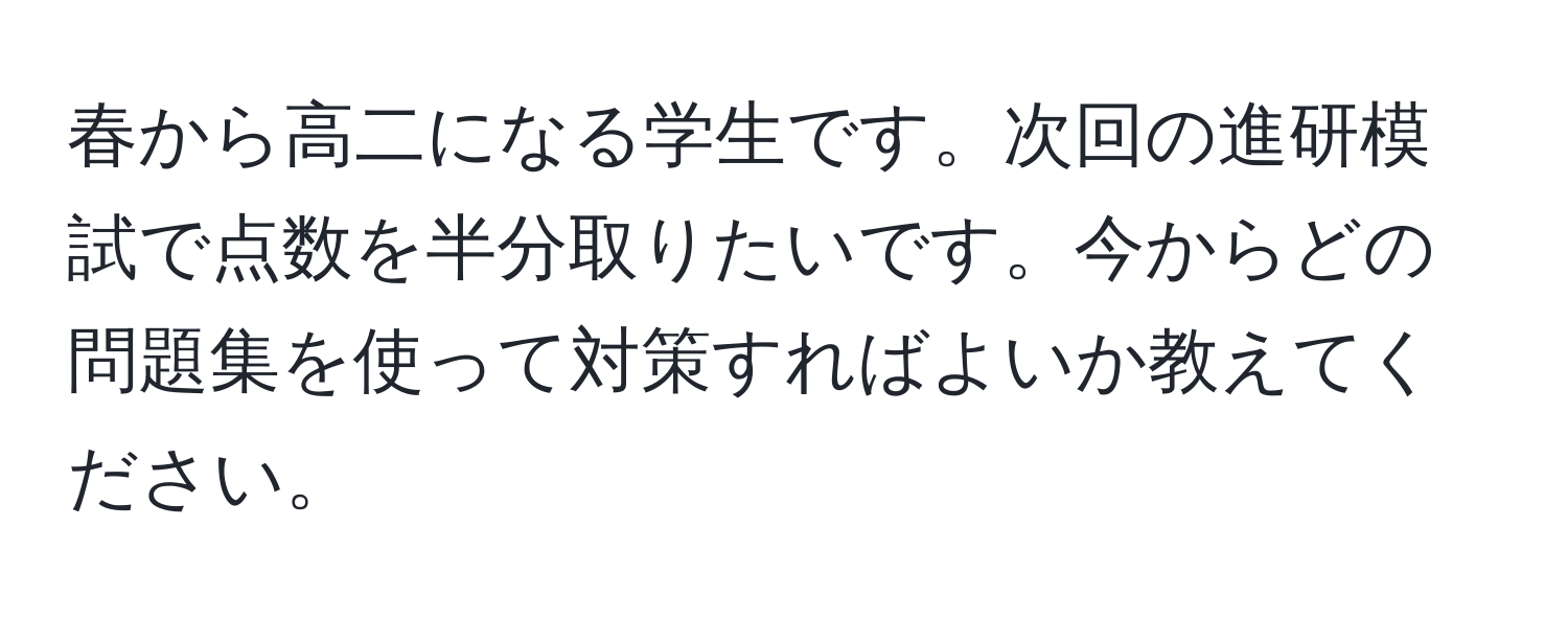 春から高二になる学生です。次回の進研模試で点数を半分取りたいです。今からどの問題集を使って対策すればよいか教えてください。