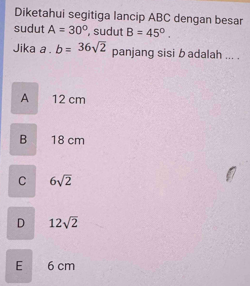 Diketahui segitiga lancip ABC dengan besar
sudut A=30° , sudut B=45°. 
Jika a . b=36sqrt(2) panjang sisi b adalah ... .
A 12 cm
B 18 cm
C 6sqrt(2)
D 12sqrt(2)
E 6 cm