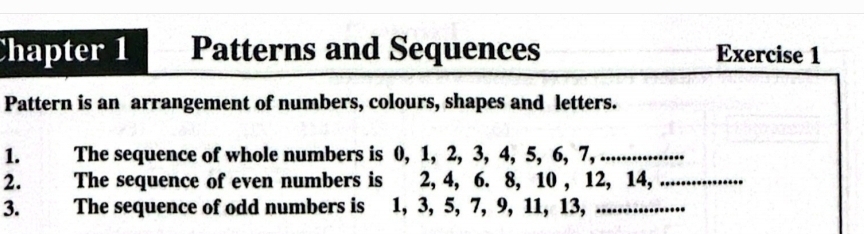 Chapter 1 Patterns and Sequences Exercise 1 
Pattern is an arrangement of numbers, colours, shapes and letters. 
1. The sequence of whole numbers is 0, 1, 2, 3, 4, 5, 6, 7, .... 
2. The sequence of even numbers is 2, 4, 6. 8, 10 , 12, 14,_ 
3. The sequence of odd numbers is 1, 3, 5, 7, 9, 11, 13,_