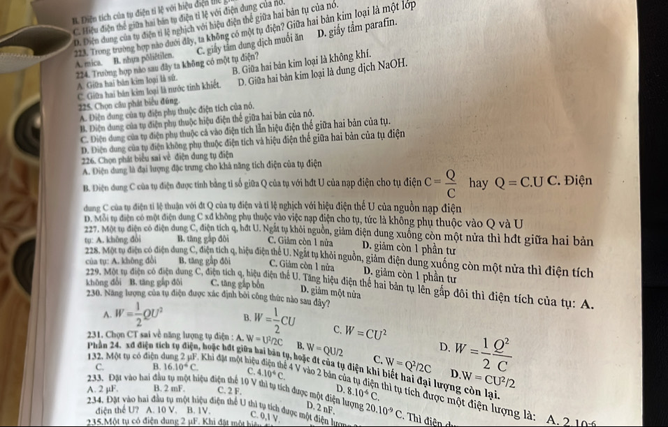 B. Điện tích của tự điện ti lệ với hiệu điệ  tiể
C. Hiệu điện thể giữa hai bán tụ điện tỉ lệ với điện dung của nó.
D. Diện dung của tụ điện tỉ lệ nghịch với hiệu điện thể giữa hai bản tụ của nó.
223. Trong trường hợp nào dưới dây, ta không có một tụ điện? Giữa hai bản kim loại là một lớp
A. mica. B. nhựa pôliêtilen. C. giấy tâm dung dịch muối ăn D. giấy tầm parafin.
224. Trường hợp nào sau đây ta không có một tụ điện?
A. Giữa hai bán kim loại là sứ. B. Giữa hai bản kim loại là không khí.
C. Giữa hai bản kim loại là nước tinh khiết. D. Giữa hai bản kim loại là dung dịch NaOH.
225. Chọn câu phát biểu đúng.
A. Điện dung của tụ điện phụ thuộc điện tích của nó.
B. Điện dung của tụ điện phụ thuộc hiệu điện thế giữa hai bản của nó.
C. Diện dung của tụ điện phụ thuộc cả vào điện tích lẫn hiệu điện thế giữa hai bản của tụ.
D. Điện dung của tụ điện không phụ thuộc điện tích và hiệu điện thế giữa hai bản của tụ điện
226. Chọn phát biểu sai về điện dung tụ điện
A. Diện dung là đại lượng đặc trưng cho khá năng tích điện của tụ điện
B. Điện dung C của tụ điện được tính bằng tỉ số giữa Q của tụ với hđt U của nạp điện cho tụ điện C= Q/C  hay Q=C.UC ' Điện
dung C của tụ điện tỉ lệ thuận với đt Q của tụ điện và tỉ lệ nghịch với hiệu điện thế U của nguồn nạp điện
D. Môi tụ điện có một điện dung C xđ không phụ thuộc yào việc nạp điện cho tụ, tức là không phụ thuộc vào Q và U
227. Một tự điện có điện dung C, điện tích q, hất U. Ngắt tụ khỏi nguồn, giảm điện dung xuống còn một nửa thì hất giữa hai bản
tụ: A. không đổi B. tăng gắp đôi C. Giảm còn 1 nửa D. giảm còn 1 phần tư
228. Một tụ điện có điện dung C, điện tích q, hiệu điện thể U. Ngắt tụ khỏi nguồn, giảm điện dung xuống còn một nửa thì điện tích
của tụ: A. không đổi B. tăng gắp đôi C. Giảm còn 1 nửa D. giảm còn 1 phần tư
khōng đổi B. tăng gấp đôi C. tăng gấp bốn
229. Một tụ điện có điện dung C, điện tích q, hiệu điện thể U. Tăng hiệu điện thể hai bản tụ lên gấp đôi thì điện tích của tụ: A.
D. giảm một nửa
230. Năng lượng của tụ điện được xác định bởi công thức nào sau đây?
B.
A. W= 1/2 QU^2 W= 1/2 CU C. W=CU^2
231. Chọn CT sai về năng lượng tụ điện : A. W=U^2/2C B, W=QU/2 D. W= 1/2  Q^2/C 
Phần 24. xđ điện tích tụ điện, hoặc hđt giữa h:
C. W=Q^2/2C D W=CU^2/2
C. B. 16.10^4C. C. 4.10^4C.
132. Một tụ có điện Khi đặt một hiệu  hoặc đt của tụ điện khi biết hai đại lượng còn lại.
A. 2 µF. B. 2 mF. C. 2 F.
D, 8.10^(-6)C.
4 V vào 2 bản củ thì tụ tích được một điện lượng là: A. 2 101
233. Đặt vào hai đầu tụ một hiệu điện thể 10 V thì tụ tích được một điện lượng D. 2 nF. 20.10^(-9)C Thì điện dị
234. Đặt vào hai đầu tụ một hiệu điện thể U thì tụ tích được một điện ợn
điện thể U? A. 10 V. B. 1V.
C. 0,1 V.
235,Một tụ có điện dung 2 μF. Khi đặt một hiện