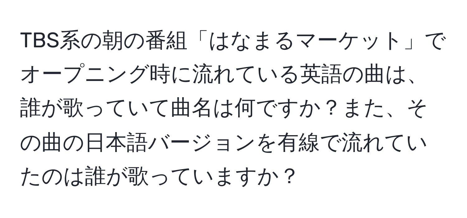 TBS系の朝の番組「はなまるマーケット」でオープニング時に流れている英語の曲は、誰が歌っていて曲名は何ですか？また、その曲の日本語バージョンを有線で流れていたのは誰が歌っていますか？