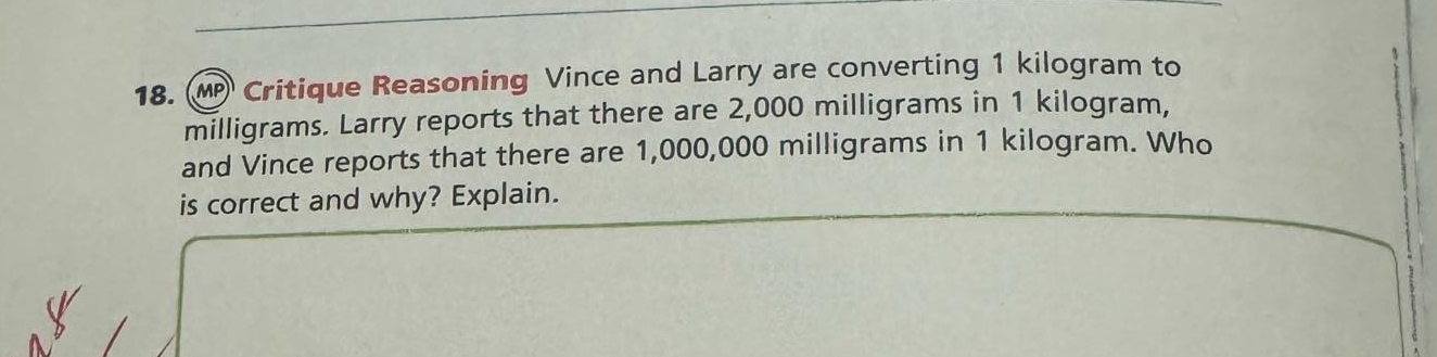 MP Critique Reasoning Vince and Larry are converting 1 kilogram to
milligrams. Larry reports that there are 2,000 milligrams in 1 kilogram, 
and Vince reports that there are 1,000,000 milligrams in 1 kilogram. Who 
is correct and why? Explain.