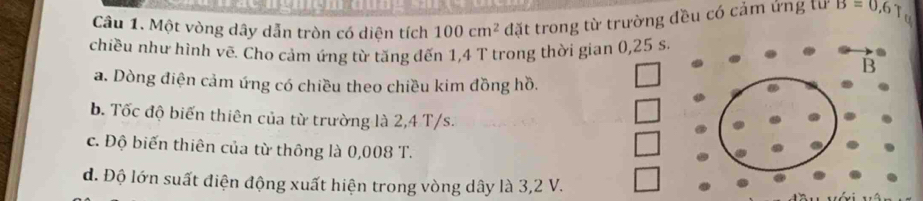 Một vòng dây dẫn tròn có diện tích 100cm^2 đặt trong từ trường đều có cảm ứng lừ B=0,6
chiều như hình vẽ. Cho cảm ứng từ tăng đến 1,4 T trong thời gian 0,25 s. 
a. Dòng điện cảm ứng có chiều theo chiều kim đồng hồ. 
b. Tốc độ biến thiên của từ trường là 2,4 T/s. 
c. Độ biến thiên của từ thông là 0,008 T. 
đ. Độ lớn suất điện động xuất hiện trong vòng dây là 3,2 V.