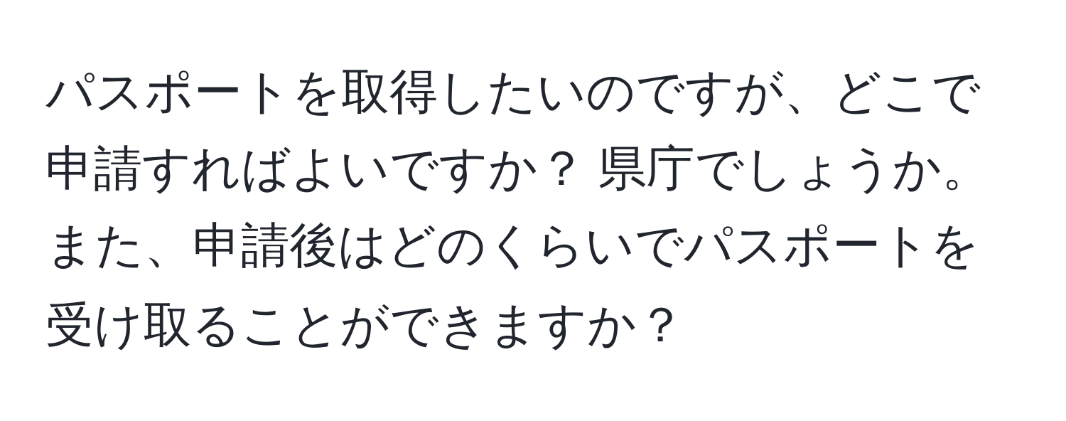 パスポートを取得したいのですが、どこで申請すればよいですか？ 県庁でしょうか。また、申請後はどのくらいでパスポートを受け取ることができますか？