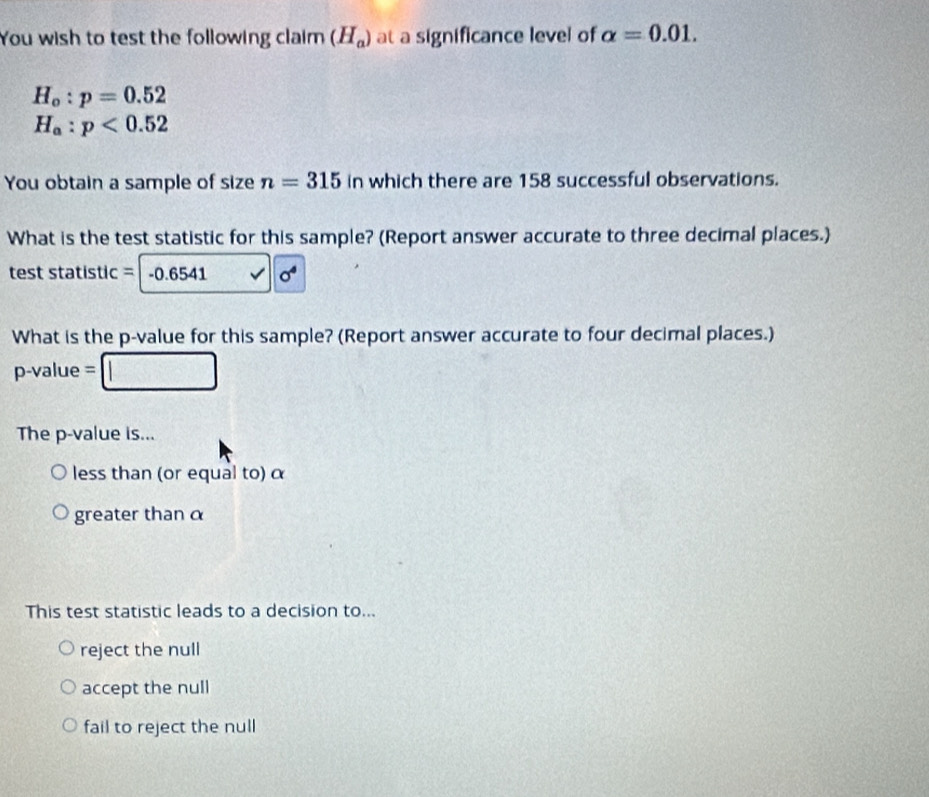 You wish to test the following claim (H_a) at a significance level of alpha =0.01.
H_o:p=0.52
H_a:p<0.52
You obtain a sample of size n=315 in which there are 158 successful observations.
What is the test statistic for this sample? (Report answer accurate to three decimal places.)
test statistic = -0.6541 a^4
What is the p -value for this sample? (Report answer accurate to four decimal places.)
p-value =
The p -value is...
less than (or equal to) α
greater than α
This test statistic leads to a decision to...
reject the null
accept the null
fail to reject the null