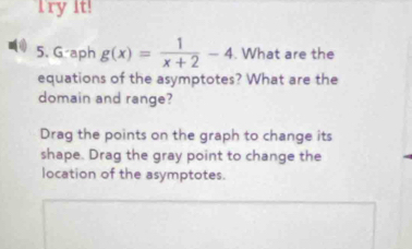 Try It! 
5. G-aph g(x)= 1/x+2 -4. What are the 
equations of the asymptotes? What are the 
domain and range? 
Drag the points on the graph to change its 
shape. Drag the gray point to change the 
location of the asymptotes.