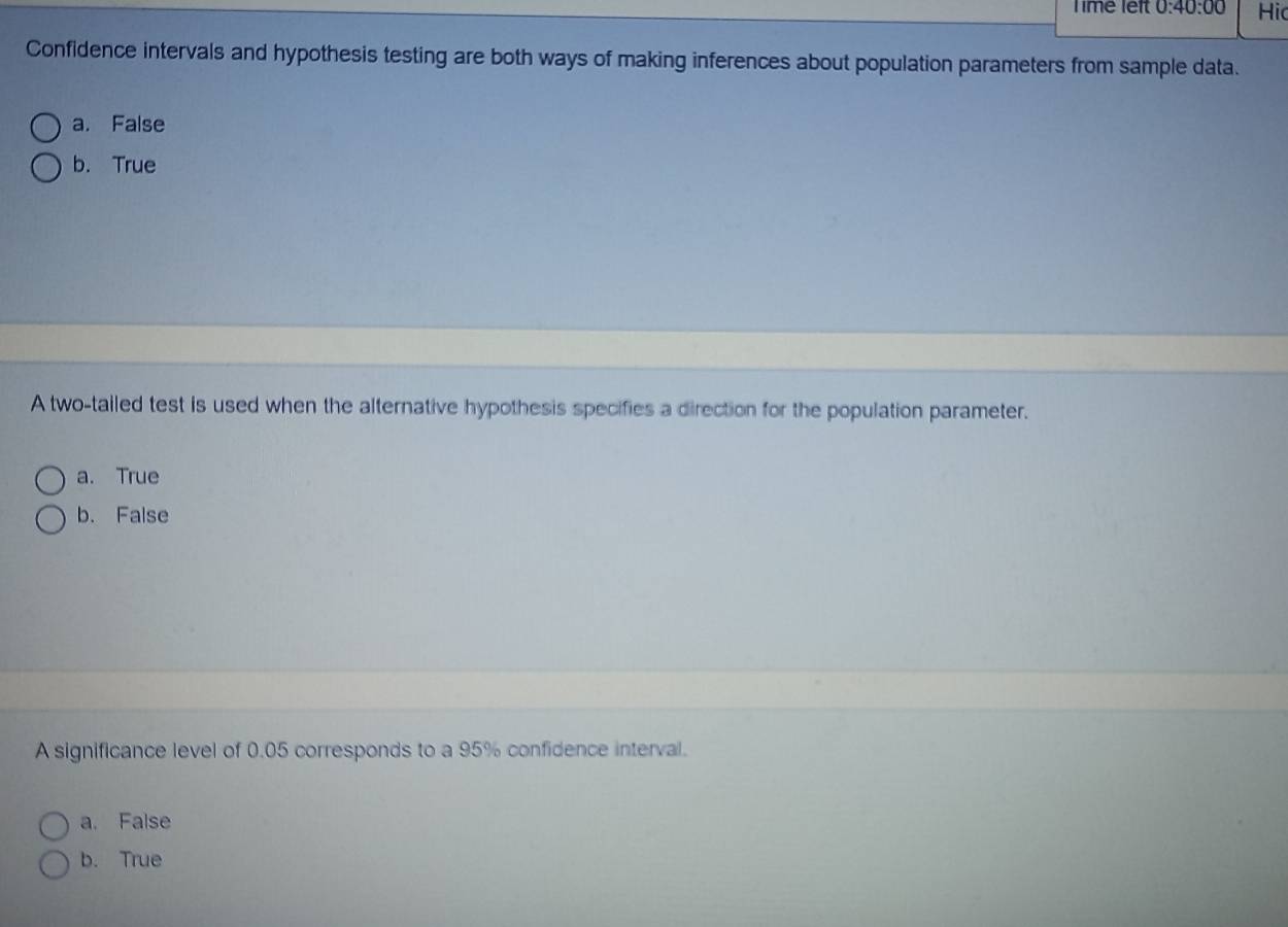 Time left 0:40:00 Hid
Confidence intervals and hypothesis testing are both ways of making inferences about population parameters from sample data.
a. False
b. True
A two-tailed test is used when the alternative hypothesis specifies a direction for the population parameter.
a. True
b. False
A significance level of 0.05 corresponds to a 95% confidence interval.
a. False
b. True