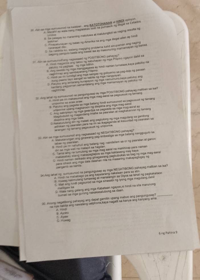 Ain se mge sumusunod na kaisipan , ang KATOTOHANAN at HINDI opinyon
A Marani ay waie nang maglaiakas loob na pumasoking illegal so Estados
E. Se palagay ko maraming matutuwa at malulungkot sa naging resulta ng
Unidos
C. Pinapatunayan ng batas ng Amerika na ang mga illegal alien ay hind
potdhar
D. Se nakikite so, walang magiging problema kahit sinupaman ang naging
nameratal dño
bagong panguic basta ang bawat isa ay masunuring mamamayan ng bansa
31. Alr se sumusuned ang nagsasead ng POSITIBONG pahayag?
A. Hindi magance ang takbo ng kabuhayan ng mga Pilipino ngayon dahil sa
patuloy na pagtaas ng mga bilihin
B Ang sweldo ng mga manggagawa ay hindi naman turataas,kaya patuloy na
nagnihirap and sambayanang Falipino
C. Hiedi pa rin tumdigil ang mgs sangay ng gobyerno sa pag-lisip ng paraan
kung paano tayo aangat sa kabiia ng mga nangyayari.
D. Patuloy ang lamarang kurapsyon ng mga namumuno,kaya patuloy ang
kanliang pagyaman samantalang ang mga mamamayan ay patuloy na
naghinirap
32. Ang lahel ng sumusuned no pengungusap ay mga POSITIBONG pahayag,maliban sa isa?
A. Hindi pe rin makasunod ang mga mag-aaral sa pagsusuot ng tamang
uniporme ss araw araw.
8. Patuloy ang pagsita sa mge batang hindi sumusunod sa pagsusuot ng tamang
uniporme upang magkaroon ng disiplina ang mga mag-aaral
C. Ang sakripisyo ng mgs gwardya sa pagsisita sa mga mag-aaral ay
disipline ang mga bats. Magduduiotng magandang imahe sa paaralan at magkakaroon ng tamang
D.Nakatutulong din ng malaki ang pagtulong ng mga magulang sa ganitong
adhikainng paaralan para na rin sa ikagaganda at ikauunlad ng paaralan sa
larangan ng tamang pagsusuot ng uniporme.
33. Alin se mge sumusunod ang nagsasaad ng NEGATIBONG pahayag?
A. Makaterungan ang ginawang pag-iimbestiga sa mga batang nanggugulo sa
labas ng pearalan
B. Hindi pa rin nahuhuli ang batang nag -vandalism sa cr ng paaralan at ganon
dir sa mgs wall ne malapit sa hagdan.
C. Tama lang ra tumulong sa mga mag aaral na mahihirap para naman
makasabay sliang makapagtapos sa mga kaklaseng may kaya.
D. Hindi naman delikado ang ginagawang pagbubukas sa bag ng mga mag-aaral
panganib sa kaniia. pare icheck ang mgs dala dalahan nila na maaaring makapagbigay ng
4.Ang lahal ng sumusunod ne pangungusap ay mga NEGATIBONG pahayag,maliban sa isa?
A. Hindi na mababago pa ang kapalarang nakalaan para sa atin.
B. Huwag kalimutang tumawag at manalangin sa Diyos sa lahat ng pagkakataon
C Mali ang hindi pagsunod sa mga sinasabi ng iyong mga magulang,dahil
maliligaw ke
D. Wals nang galang ang mga Kabataan ngayon,ni hindi na sila marunong
bumati sa mga gurong nakakasalubong sa daan.
35. Anong negatibong pahayag ang dapat gamitin upang mabuo ang pangungusap?_
ne nye nakite ang nawalang celphone,kaya nagalit sa kanya ang kanyang ama.
A Hindi
B. Ayoks
C. Ayaw
D Huwag
6 ng Pahina 9