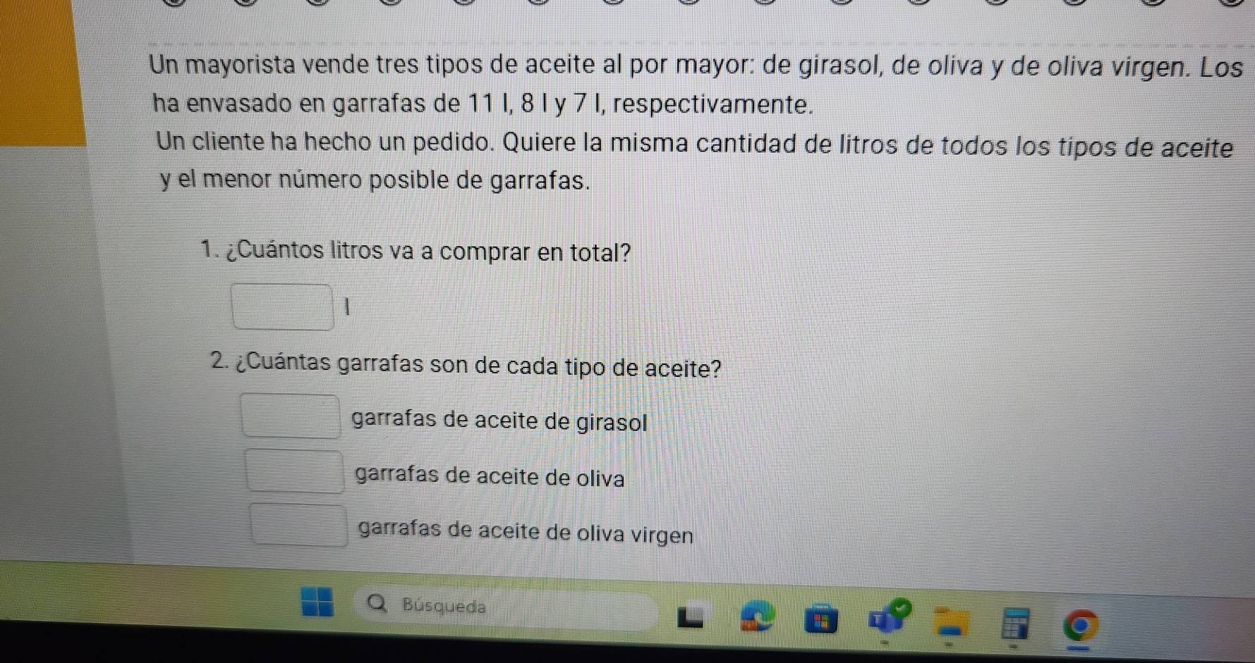 Un mayorista vende tres tipos de aceite al por mayor: de girasol, de oliva y de oliva virgen. Los
ha envasado en garrafas de 11 I, 8 l y 7 I, respectivamente.
Un cliente ha hecho un pedido. Quiere la misma cantidad de litros de todos los tipos de aceite
y el menor número posible de garrafas.
1. ¿Cuántos litros va a comprar en total?
2. ¿Cuántas garrafas son de cada tipo de aceite?
garrafas de aceite de girasol
garrafas de aceite de oliva
garrafas de aceite de oliva virgen
Búsqueda