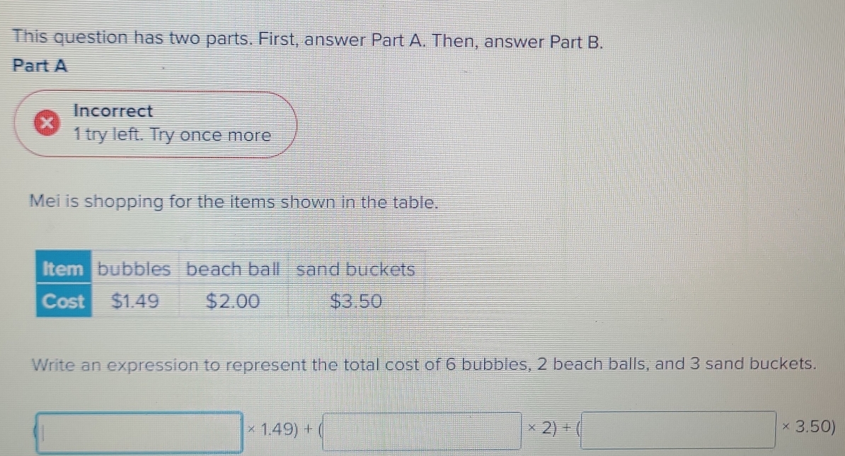 This question has two parts. First, answer Part A. Then, answer Part B. 
Part A 
Incorrect 
1 try left. Try once more 
Mei is shopping for the items shown in the table. 
Item bubbles beach ball sand buckets 
Cost $1.49 $2.00 $3.50
Write an expression to represent the total cost of 6 bubbles, 2 beach balls; and 3 sand buckets.
□ * 1.49)+(□ * 2)+(□ * 3.50)