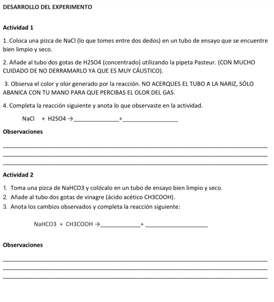 DESARROLLO DEL EXPERIMENTO 
Actividad 1 
1. Coloca una pizca de NaCl (lo que tomes entre dos dedos) en un tubo de ensayo que se encuentre 
bien limpio y seco. 
2. Añade al tubo dos gotas de H2SO4 (concentrado) utilizando la pipeta Pasteur. (CON MUCHO 
CUIDADO DE NO DERRAMARLO YA QUE ES MUY CÁUSTICO). 
3. Observa el color y olor generado por la reacción. NO ACERQUES EL TUBO A LA NARIZ, SÓLO 
ABANICA CON TU MANO PARA QUE PERCIBAS EL OLOR DEL GAS. 
4. Completa la reacción siguiente y anota lo que observaste en la actividad.
NaCl + H2SO4  _ +_ 
Observaciones 
_ 
_ 
_ 
Actividad 2 
1. Toma una pizca de NaHCO3 y colócalo en un tubo de ensayo bien limpio y seco. 
2 Añade al tubo dos gotas de vinagre (ácido acético CH3COOH). 
3. Anota los cambios observados y completa la reacción siguiente:
NaHCO3 + CH3 COOH → _+_ 
Observaciones 
_ 
_ 
_