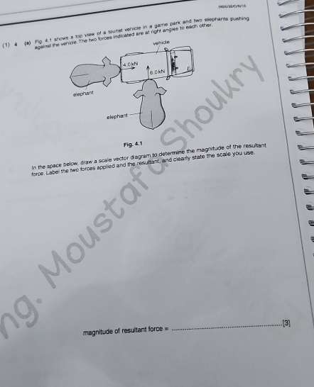 0696/32/0/46/1/5 
(1) 4 (a) Fig. 4.1 sha too view of a tournst verrcle in a game park and two eephants pushing 
against theindicated are at right angles to each other. 
In the space below, draw a scale vector diagram to determine the magnitude of the resultand 
force. Label the two forces applied and the re and clearly state the scale you use. 
_[3] 
magnitude of resultant force =