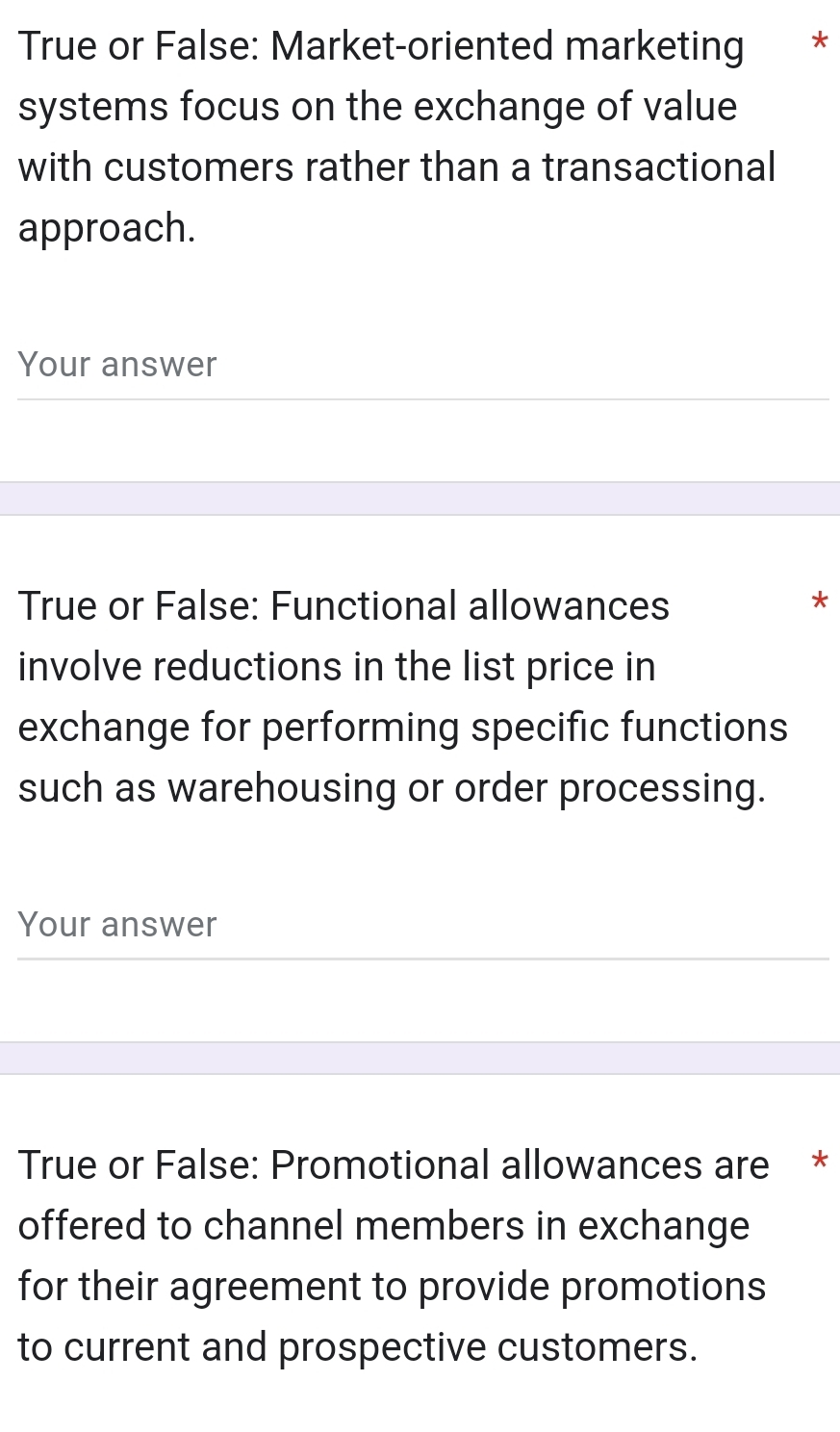 True or False: Market-oriented marketing * 
systems focus on the exchange of value 
with customers rather than a transactional 
approach. 
Your answer 
True or False: Functional allowances 
* 
involve reductions in the list price in 
exchange for performing specific functions 
such as warehousing or order processing. 
Your answer 
True or False: Promotional allowances are * 
offered to channel members in exchange 
for their agreement to provide promotions 
to current and prospective customers.