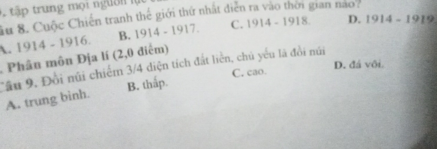 tập trung mọi ngườn lụ
Su 8. Cuộc Chiến tranh thế giới thứ nhất diễn
nan não?
A. 1914-1916 B. 1914 - 1917. C. 1914-1918
D. 1914-1919
, Phân môn Địa lí (2,0 điểm)
D. đá vôi.
Cầu 9, Đồi núi chiếm 3/4 diện tích đất liền, chủ yếu là đồi núi
C. cao.
B. thắp
A. trung binh.