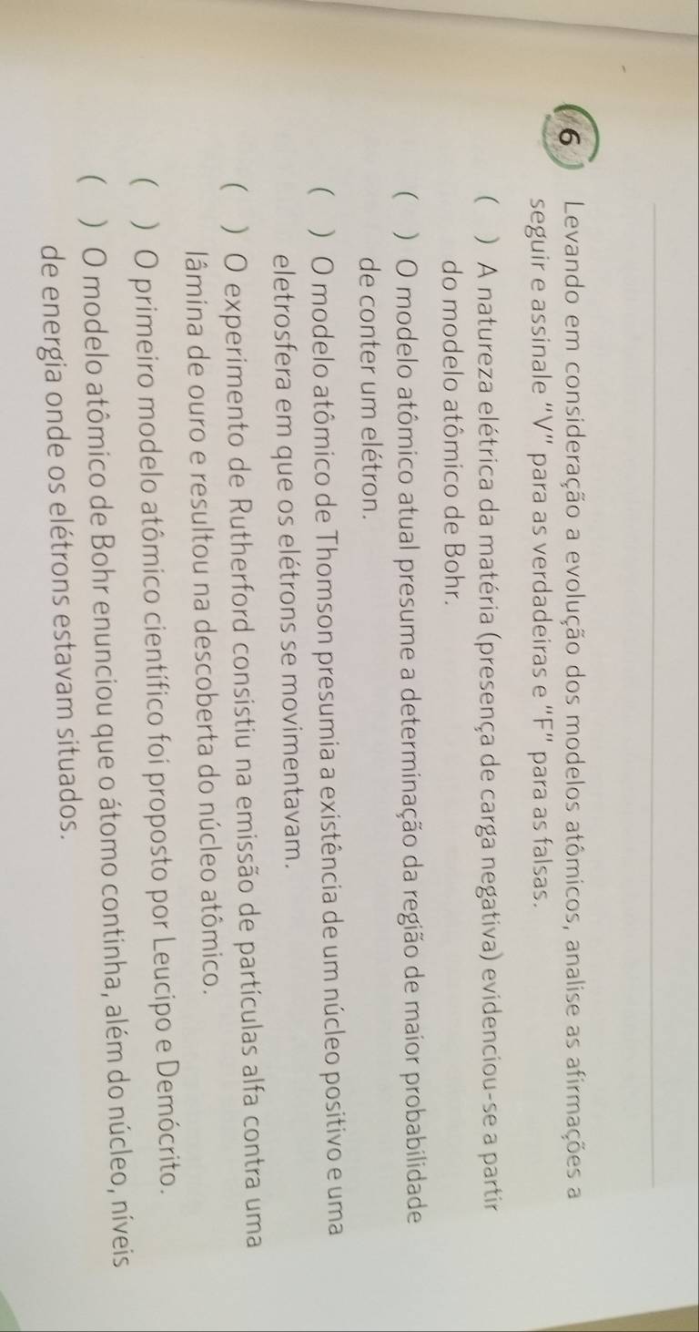 Levando em consideração a evolução dos modelos atômicos, analise as afirmações a
seguir e assinale “V” para as verdadeiras e “ F ” para as falsas.
( ) A natureza elétrica da matéria (presença de carga negativa) evidenciou-se a partir
do modelo atômico de Bohr.
( ) O modelo atômico atual presume a determinação da região de maior probabilidade
de conter um elétron.
( ) O modelo atômico de Thomson presumia a existência de um núcleo positivo e uma
eletrosfera em que os elétrons se movimentavam.
 ) O experimento de Rutherford consistiu na emissão de partículas alfa contra uma
lâmina de ouro e resultou na descoberta do núcleo atômico.
 ) O primeiro modelo atômico científico foi proposto por Leucipo e Demócrito.
 ) O modelo atômico de Bohr enunciou que o átomo continha, além do núcleo, níveis
de energia onde os elétrons estavam situados.