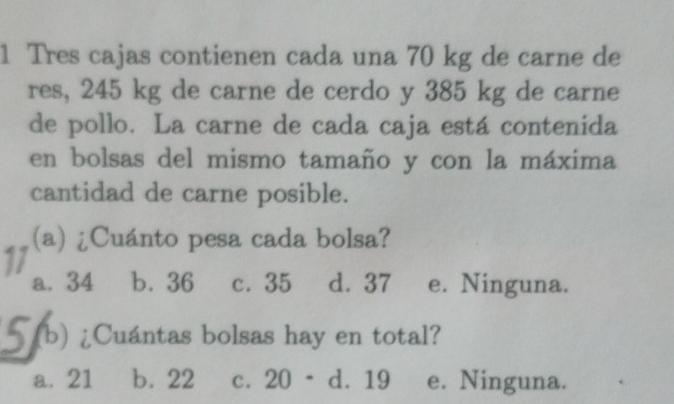 Tres cajas contienen cada una 70 kg de carne de
res, 245 kg de carne de cerdo y 385 kg de carne
de pollo. La carne de cada caja está contenida
en bolsas del mismo tamaño y con la máxima
cantidad de carne posible.
11 (a) ¿Cuánto pesa cada bolsa?
a. 34 b. 36 c. 35 d. 37 e. Ninguna.
5 (b) ¿Cuántas bolsas hay en total?
a. 21 b. 22 c. 20 - d. 19 e. Ninguna.