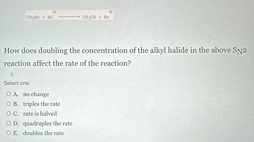 CH_3Br+HO_  ...(-BA' to CH_3OH+Br
How does doubling the concentration of the alkyl halide in the above S_N^2
reaction affect the rate of the reaction?
Select one:
A. no change
B. triples the rate
C. rate is halved
D. quadruples the rate
E. doubles the rate