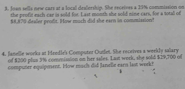 Joan sells new cars at a local dealership. She receives a 25% commission on 
the profit each car is sold for. Last month she sold nine cars, for a total of
$8,870 dealer profit. How much did she earn in commission? 
4. Janelle works at Heedle's Computer Outlet. She receives a weekly salary 
of $200 plus 3% commission on her sales. Last week, she sold $29,700 of 
computer equipment. How much did Janelle earn last week?