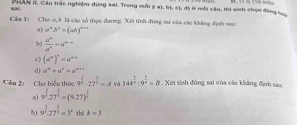 ul 236 triệu. D. 11 tỉ 116 triệu.
sai.
PHAN II. Câu trắc nghiệm đúng sai. Trong mỗi ý a), b), c), d) ở mỗi câu, thí sinh chọn đúng hoặt
Câu 1: Cho a, b là các số thực dương. Xét tính đúng sai của các khẳng định sau:
a) a^m.b^n=(ab)^m+n
b)  a^m/a^n =a^(m-n)
c) (a^m)^n=a^(m.n)
d) a^m+a^n=a^(m+n)
Câu 2: Cho biểu thức 9^(frac 2)5· 27^(frac 2)5=A và 144^(frac 3)4:9^(frac 3)4=B. Xét tính đúng sai của các khăng định sau:
a) 9^(frac 2)5.27^(frac 2)5=(9.27)^ 2/5 
b) 9^(frac 2)5.27^(frac 2)5=3^k thì k=3