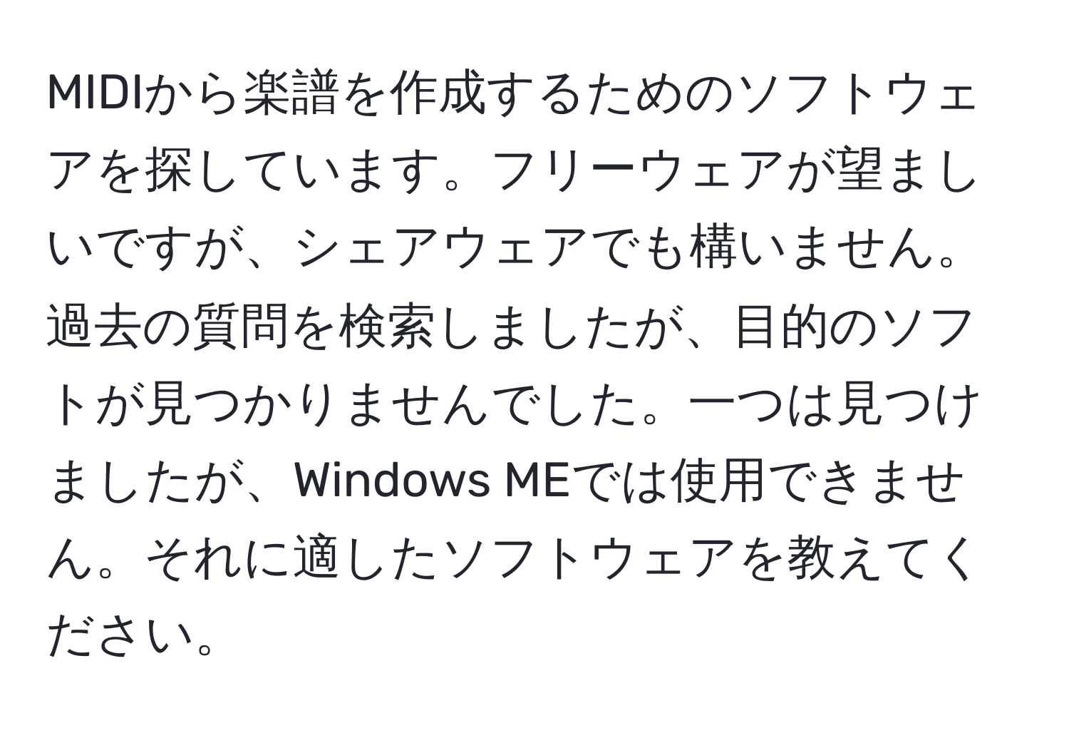 MIDIから楽譜を作成するためのソフトウェアを探しています。フリーウェアが望ましいですが、シェアウェアでも構いません。過去の質問を検索しましたが、目的のソフトが見つかりませんでした。一つは見つけましたが、Windows MEでは使用できません。それに適したソフトウェアを教えてください。