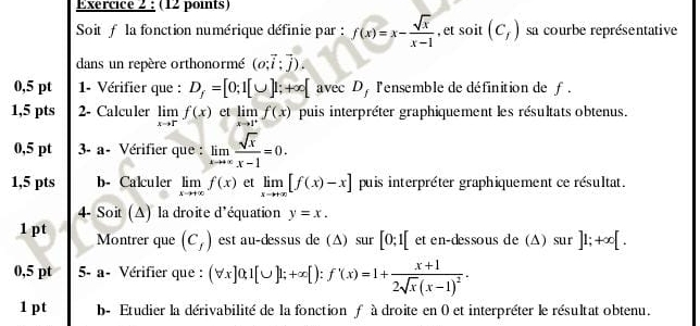 Soit f la fonction numérique définie par : f(x)=x- sqrt(x)/x-1  , et soit(C_f) sa courbe représentative 
dans un repère orthonormé (o;vector i;vector j). 
0,5 pt 1- Vérifier que : D_f=[0;1[∪ ]1;+∈fty [ avec D, l'ensemble de définition de f. 
1,5 pts 2- Calculer limlimits _xto rf(x) et limlimits _xto 1^+f(x) puis interpréter graphiquement les résultats obtenus. 
0,5 pt 3- a- Vérifier que : limlimits _xto +∈fty  sqrt(x)/x-1 =0. 
1,5 pts b- Calculer limlimits _xto +∈fty f(x) et limlimits _xto +∈fty [f(x)-x] puis interpréter graphiquement ce résultat. 
4- Soit (Δ) la droite d'équation y=x. 
1 pt Montrer que (c_f) est au-dessus de (Δ) sur [0;1[ et en-dessous de (Δ) sur ]1;+∈fty [. 
0,5 pt 5- a- Vérifier que : (forall x]0,1[∪ ]1;+x[):f'(x)=1+frac x+12sqrt(x)(x-1)^2. 
1 pt b- Etudier la dérivabilité de la fonction f à droite en 0 et interpréter le résultat obtenu.